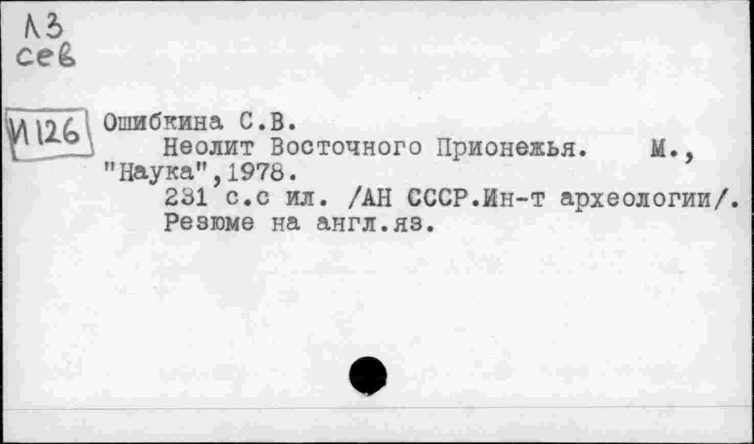 ﻿Ошибкина С.В.
Неолит Восточного Прионежья. М., "Наука”,1978.
231 с.с ил. /АН СССР.Ин-т археологии/.
Резюме на англ.яз.